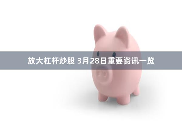 放大杠杆炒股 3月28日重要资讯一览