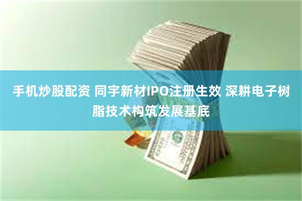手机炒股配资 同宇新材IPO注册生效 深耕电子树脂技术构筑发展基底