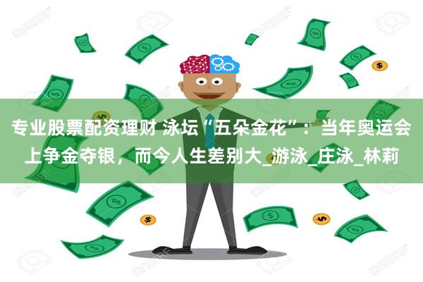 专业股票配资理财 泳坛“五朵金花”：当年奥运会上争金夺银，而今人生差别大_游泳_庄泳_林莉