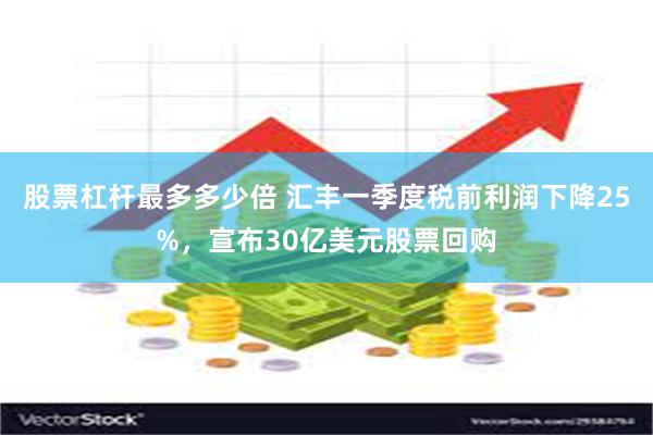 股票杠杆最多多少倍 汇丰一季度税前利润下降25%，宣布30亿美元股票回购