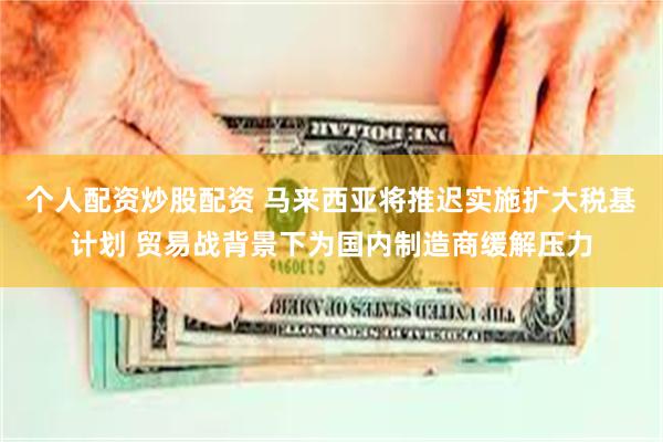 个人配资炒股配资 马来西亚将推迟实施扩大税基计划 贸易战背景下为国内制造商缓解压力