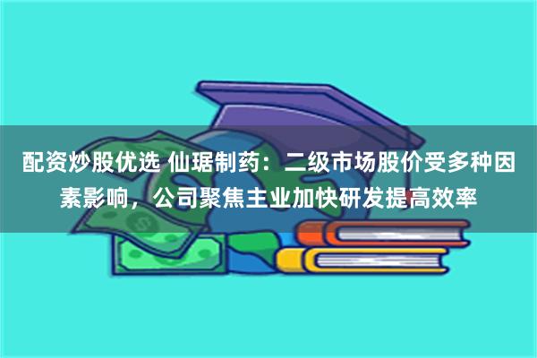 配资炒股优选 仙琚制药：二级市场股价受多种因素影响，公司聚焦主业加快研发提高效率