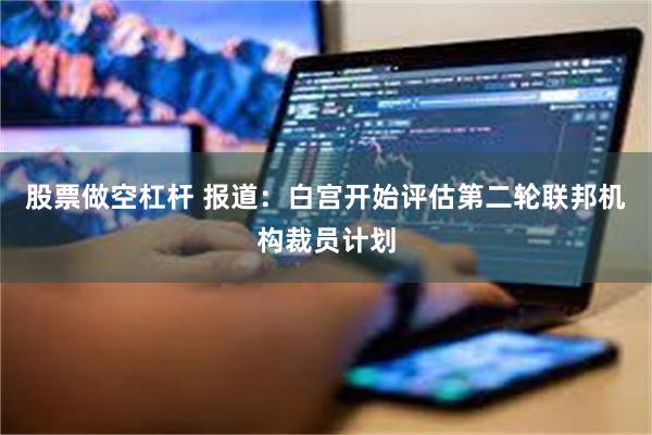 股票做空杠杆 报道：白宫开始评估第二轮联邦机构裁员计划