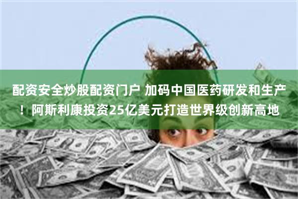 配资安全炒股配资门户 加码中国医药研发和生产！阿斯利康投资25亿美元打造世界级创新高地