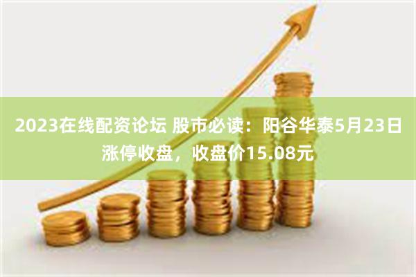 2023在线配资论坛 股市必读：阳谷华泰5月23日涨停收盘，收盘价15.08元