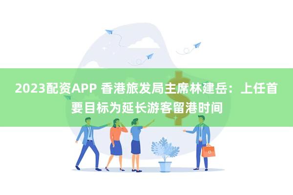 2023配资APP 香港旅发局主席林建岳：上任首要目标为延长游客留港时间