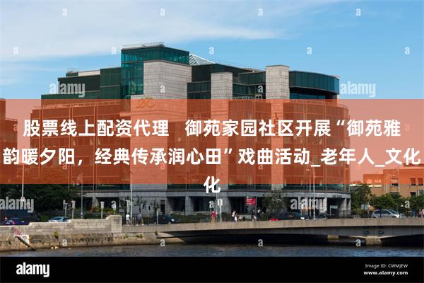 股票线上配资代理   御苑家园社区开展“御苑雅韵暖夕阳，经典传承润心田”戏曲活动_老年人_文化