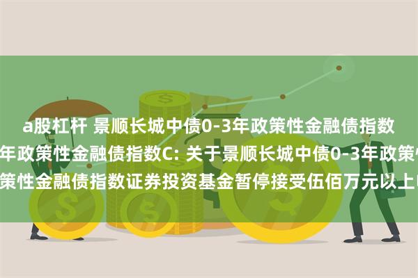 a股杠杆 景顺长城中债0-3年政策性金融债指数A,景顺长城中债0-3年政策性金融债指数C: 关于景顺长城中债0-3年政策性金融债指数证券投资基金暂停接受伍佰万元以上申购及转换转入业务的公告
