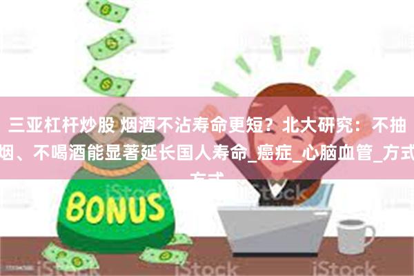 三亚杠杆炒股 烟酒不沾寿命更短？北大研究：不抽烟、不喝酒能显著延长国人寿命_癌症_心脑血管_方式