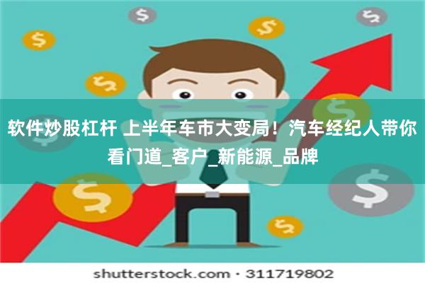 软件炒股杠杆 上半年车市大变局！汽车经纪人带你看门道_客户_新能源_品牌