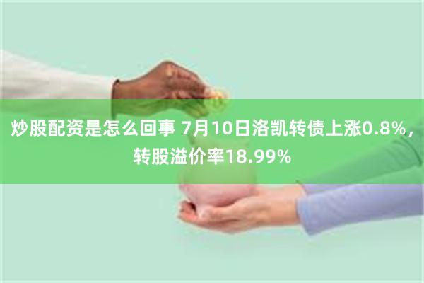 炒股配资是怎么回事 7月10日洛凯转债上涨0.8%，转股溢价率18.99%