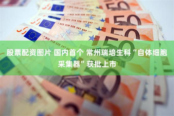 股票配资图片 国内首个 常州瑞培生科“自体细胞采集器”获批上市