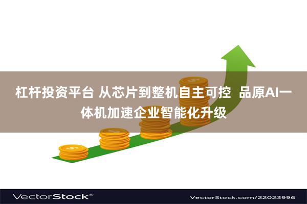 杠杆投资平台 从芯片到整机自主可控  品原AI一体机加速企业智能化升级