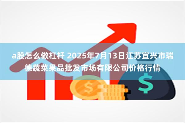 a股怎么做杠杆 2025年7月13日江苏宜兴市瑞德蔬菜果品批发市场有限公司价格行情