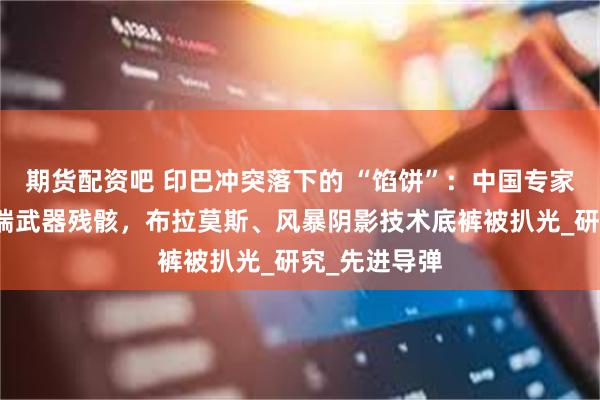 期货配资吧 印巴冲突落下的 “馅饼”：中国专家拆解多国尖端武器残骸，布拉莫斯、风暴阴影技术底裤被扒光_研究_先进导弹