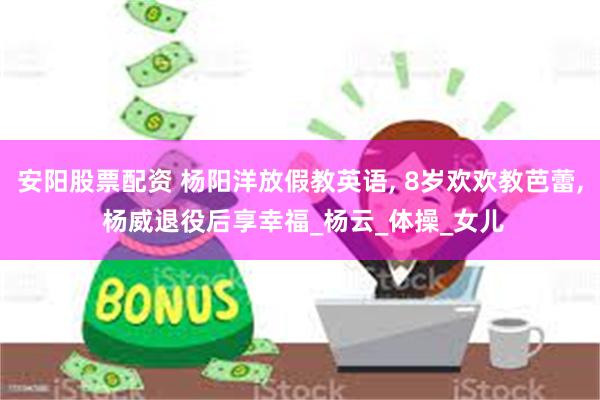 安阳股票配资 杨阳洋放假教英语, 8岁欢欢教芭蕾, 杨威退役后享幸福_杨云_体操_女儿