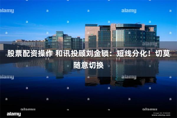 股票配资操作 和讯投顾刘金锁：短线分化！切莫随意切换