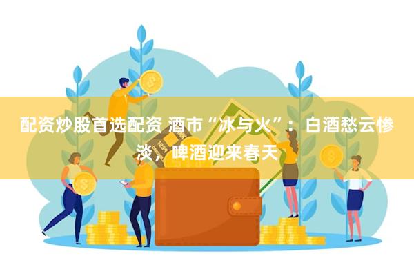 配资炒股首选配资 酒市“冰与火”：白酒愁云惨淡，啤酒迎来春天