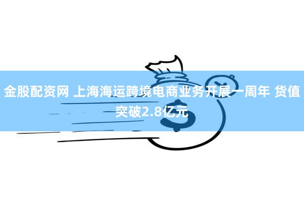金股配资网 上海海运跨境电商业务开展一周年 货值突破2.8亿元