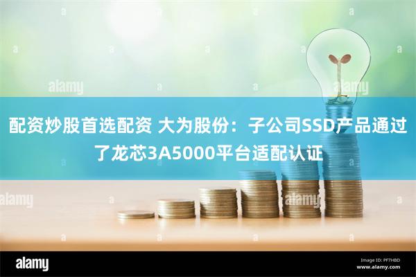 配资炒股首选配资 大为股份：子公司SSD产品通过了龙芯3A5000平台适配认证