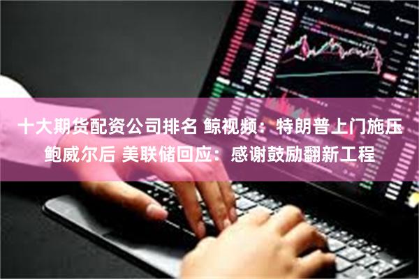十大期货配资公司排名 鲸视频：特朗普上门施压鲍威尔后 美联储回应：感谢鼓励翻新工程