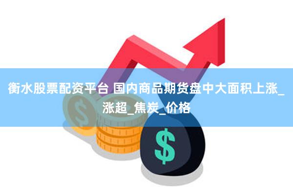 衡水股票配资平台 国内商品期货盘中大面积上涨_涨超_焦炭_价格