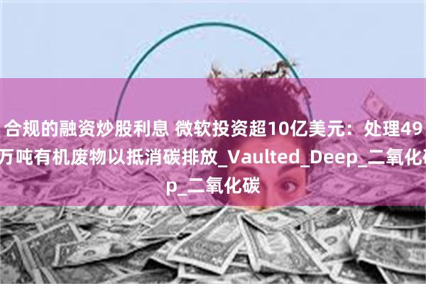 合规的融资炒股利息 微软投资超10亿美元：处理490万吨有机废物以抵消碳排放_Vaulted_Deep_二氧化碳