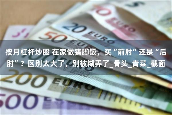 按月杠杆炒股 在家做猪脚饭，买“前肘”还是“后肘”？区别太大了，别被糊弄了_骨头_青菜_截面