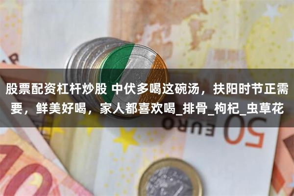 股票配资杠杆炒股 中伏多喝这碗汤，扶阳时节正需要，鲜美好喝，家人都喜欢喝_排骨_枸杞_虫草花