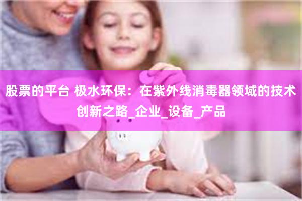 股票的平台 极水环保：在紫外线消毒器领域的技术创新之路_企业_设备_产品