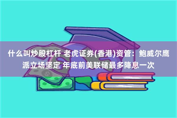 什么叫炒股杠杆 老虎证券(香港)资管：鲍威尔鹰派立场坚定 年底前美联储最多降息一次