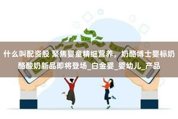 什么叫配资股 聚焦婴童精细营养，奶酪博士婴标奶酪酸奶新品即将登场_白金婴_婴幼儿_产品