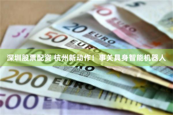 深圳股票配资 杭州新动作！事关具身智能机器人