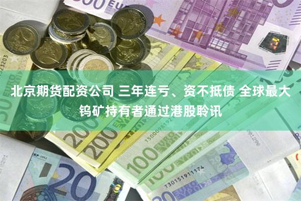 北京期货配资公司 三年连亏、资不抵债 全球最大钨矿持有者通过港股聆讯