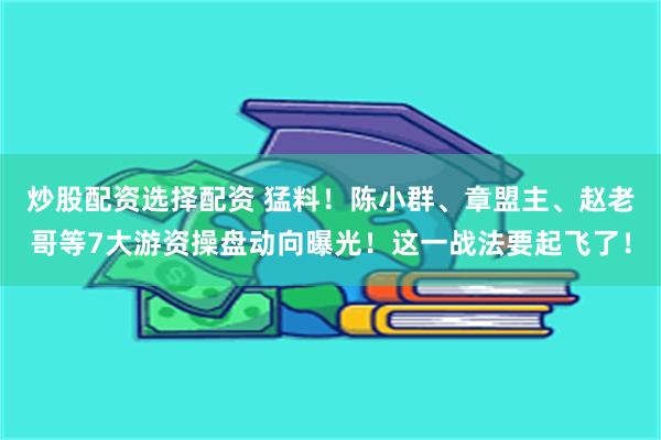 炒股配资选择配资 猛料！陈小群、章盟主、赵老哥等7大游资操盘动向曝光！这一战法要起飞了！